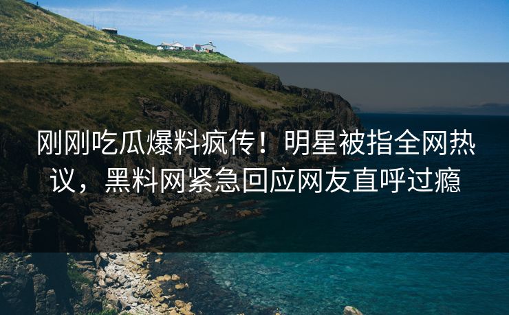 刚刚吃瓜爆料疯传！明星被指全网热议，黑料网紧急回应网友直呼过瘾
