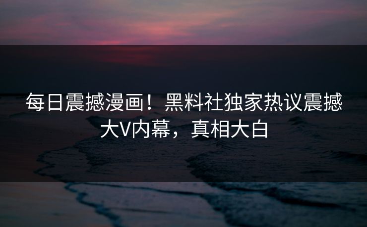 每日震撼漫画！黑料社独家热议震撼大V内幕，真相大白