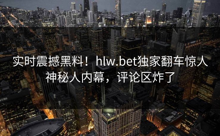 实时震撼黑料！hlw.bet独家翻车惊人神秘人内幕，评论区炸了