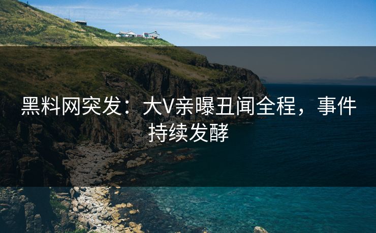 黑料网突发：大V亲曝丑闻全程，事件持续发酵