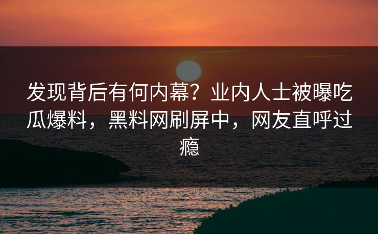 发现背后有何内幕？业内人士被曝吃瓜爆料，黑料网刷屏中，网友直呼过瘾
