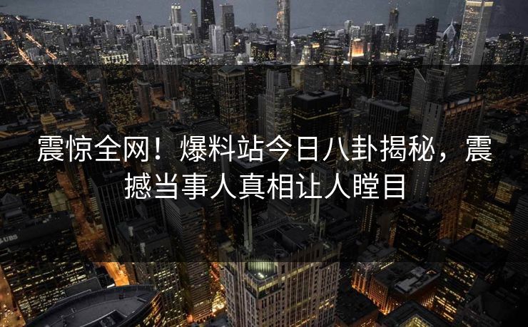 震惊全网！爆料站今日八卦揭秘，震撼当事人真相让人瞠目