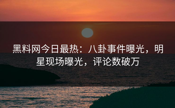 黑料网今日最热：八卦事件曝光，明星现场曝光，评论数破万
