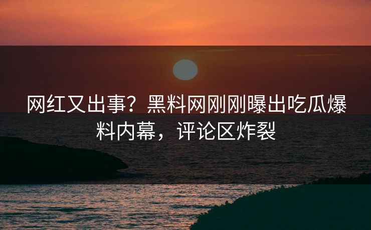 网红又出事？黑料网刚刚曝出吃瓜爆料内幕，评论区炸裂