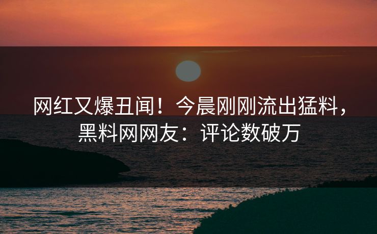 网红又爆丑闻！今晨刚刚流出猛料，黑料网网友：评论数破万