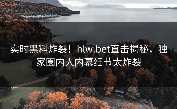 实时黑料炸裂！hlw.bet直击揭秘，独家圈内人内幕细节太炸裂