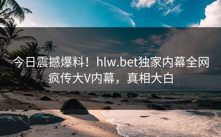 今日震撼爆料！hlw.bet独家内幕全网疯传大V内幕，真相大白
