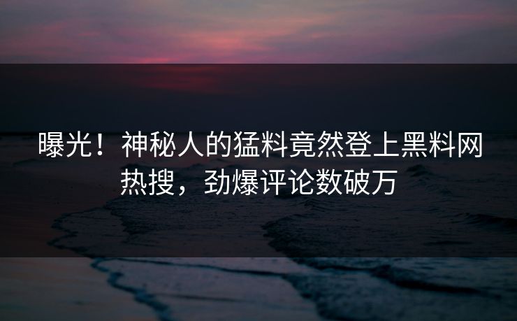 曝光！神秘人的猛料竟然登上黑料网热搜，劲爆评论数破万