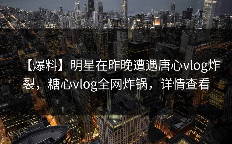 【爆料】明星在昨晚遭遇唐心vlog炸裂，糖心vlog全网炸锅，详情查看