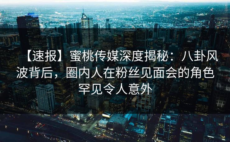 【速报】蜜桃传媒深度揭秘：八卦风波背后，圈内人在粉丝见面会的角色罕见令人意外