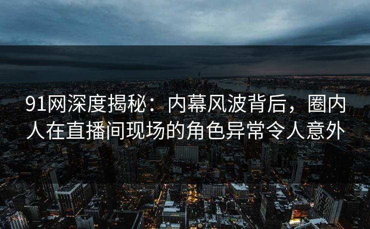 91网深度揭秘：内幕风波背后，圈内人在直播间现场的角色异常令人意外