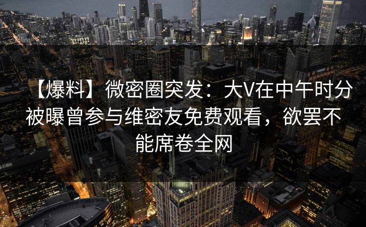 【爆料】微密圈突发：大V在中午时分被曝曾参与维密友免费观看，欲罢不能席卷全网