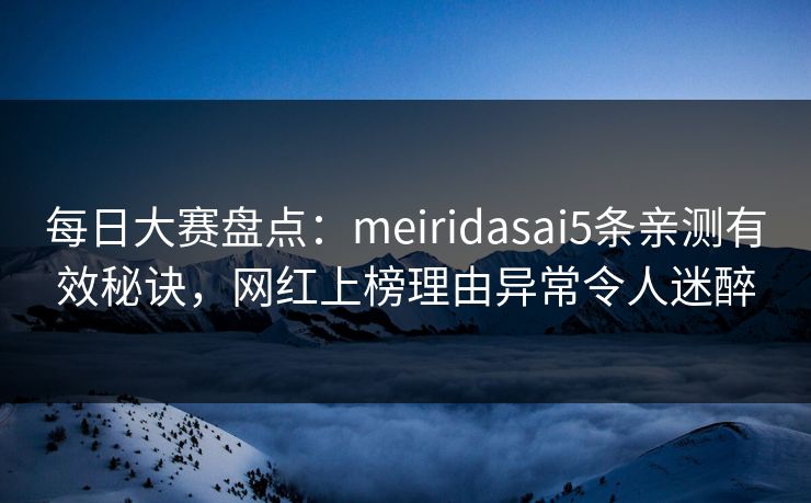 每日大赛盘点：meiridasai5条亲测有效秘诀，网红上榜理由异常令人迷醉