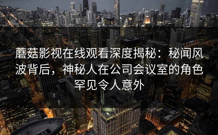 蘑菇影视在线观看深度揭秘：秘闻风波背后，神秘人在公司会议室的角色罕见令人意外