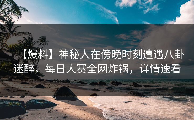 【爆料】神秘人在傍晚时刻遭遇八卦迷醉，每日大赛全网炸锅，详情速看