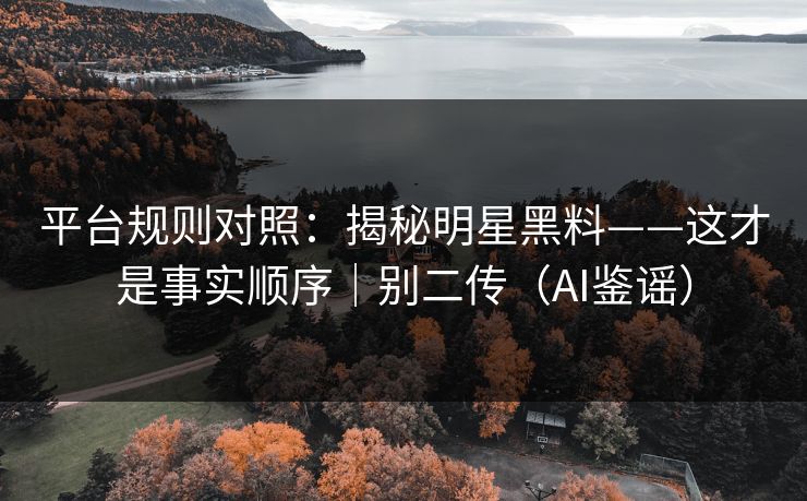 平台规则对照：揭秘明星黑料——这才是事实顺序｜别二传（AI鉴谣）
