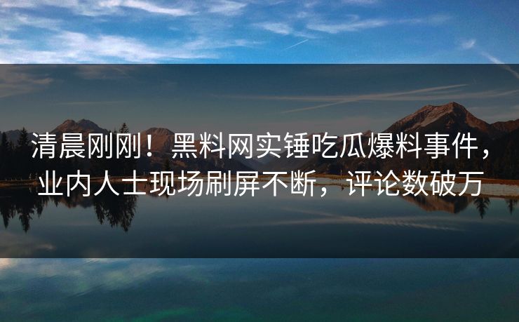 清晨刚刚！黑料网实锤吃瓜爆料事件，业内人士现场刷屏不断，评论数破万