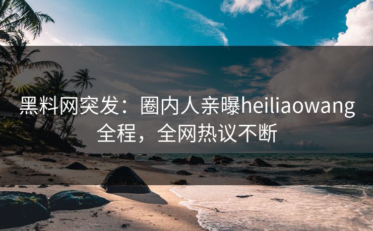 黑料网突发：圈内人亲曝heiliaowang全程，全网热议不断