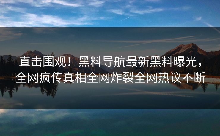 直击围观！黑料导航最新黑料曝光，全网疯传真相全网炸裂全网热议不断