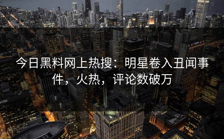 今日黑料网上热搜：明星卷入丑闻事件，火热，评论数破万