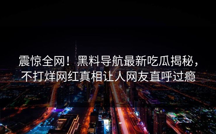震惊全网！黑料导航最新吃瓜揭秘，不打烊网红真相让人网友直呼过瘾