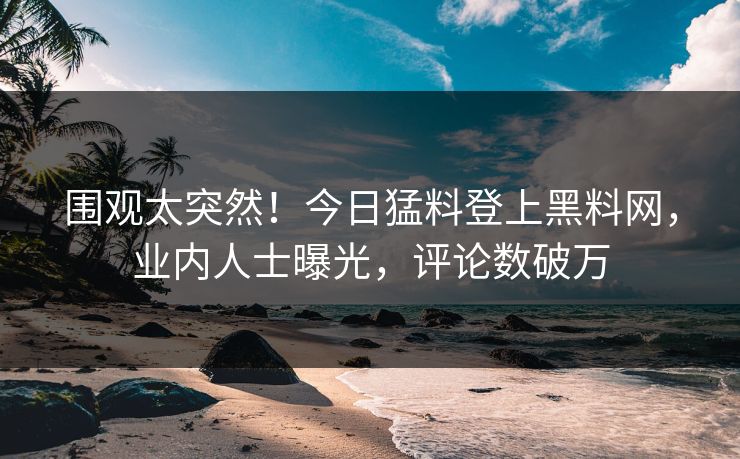 围观太突然！今日猛料登上黑料网，业内人士曝光，评论数破万
