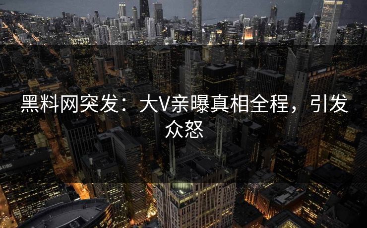 黑料网突发：大V亲曝真相全程，引发众怒