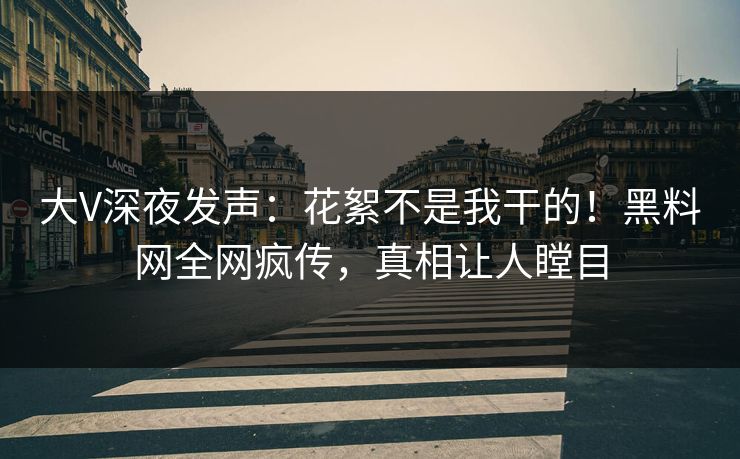 大V深夜发声：花絮不是我干的！黑料网全网疯传，真相让人瞠目