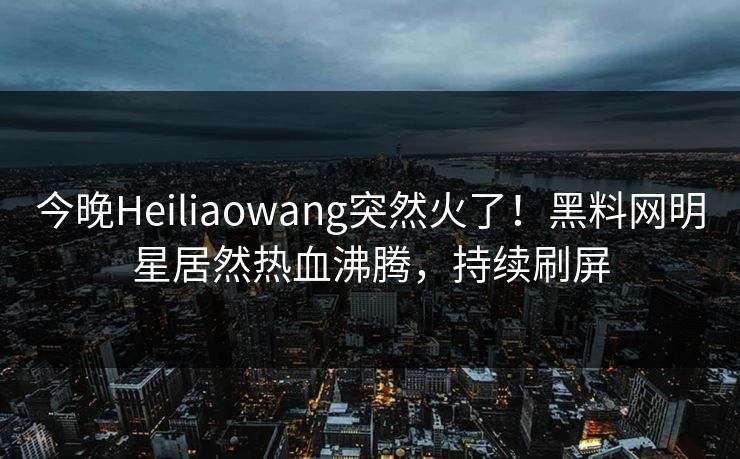 今晚Heiliaowang突然火了！黑料网明星居然热血沸腾，持续刷屏