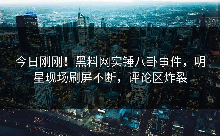 今日刚刚！黑料网实锤八卦事件，明星现场刷屏不断，评论区炸裂