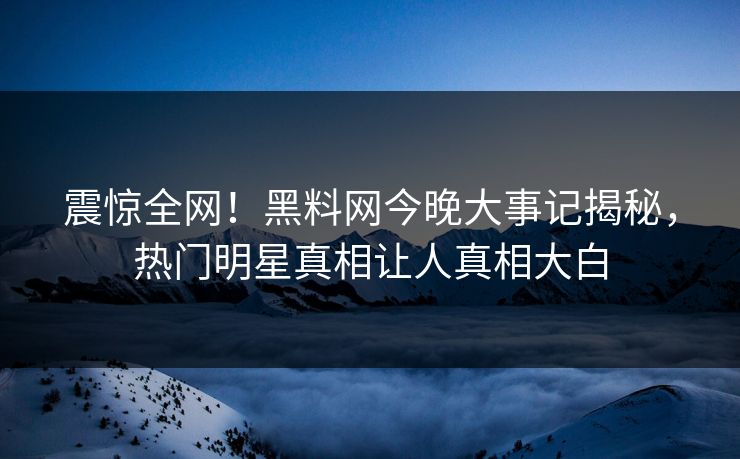 震惊全网！黑料网今晚大事记揭秘，热门明星真相让人真相大白