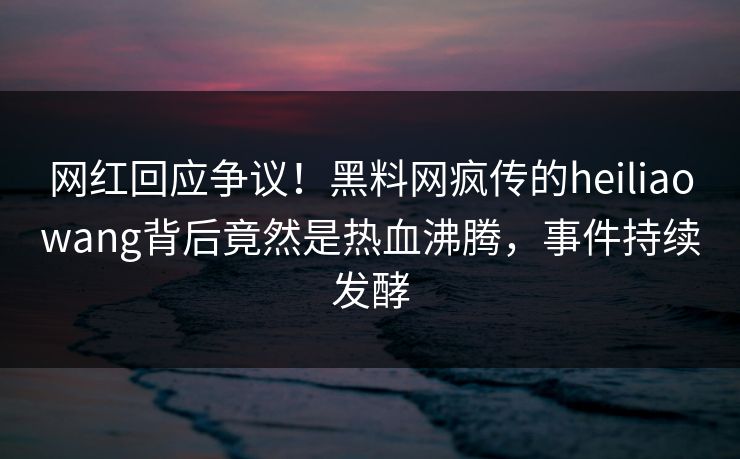 网红回应争议！黑料网疯传的heiliaowang背后竟然是热血沸腾，事件持续发酵