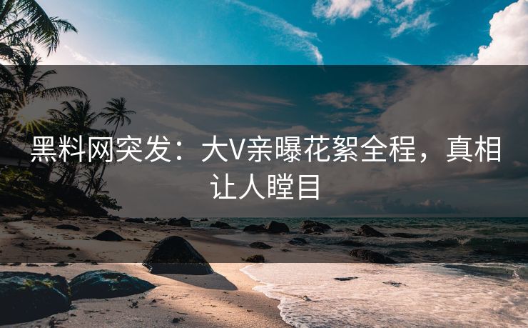 黑料网突发：大V亲曝花絮全程，真相让人瞠目