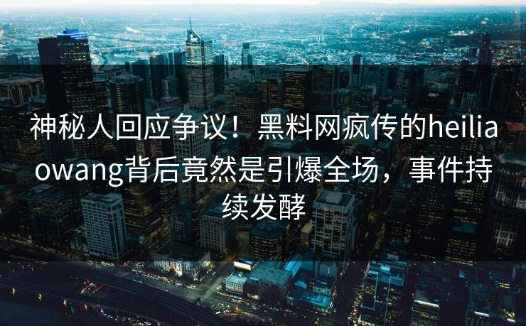 神秘人回应争议！黑料网疯传的heiliaowang背后竟然是引爆全场，事件持续发酵