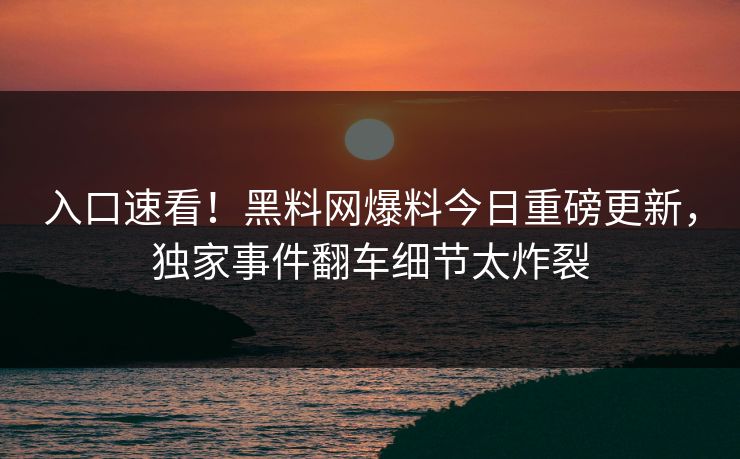 入口速看！黑料网爆料今日重磅更新，独家事件翻车细节太炸裂