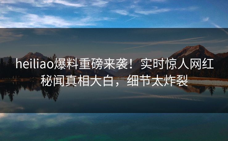 heiliao爆料重磅来袭！实时惊人网红秘闻真相大白，细节太炸裂