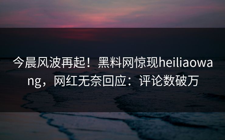 今晨风波再起！黑料网惊现heiliaowang，网红无奈回应：评论数破万