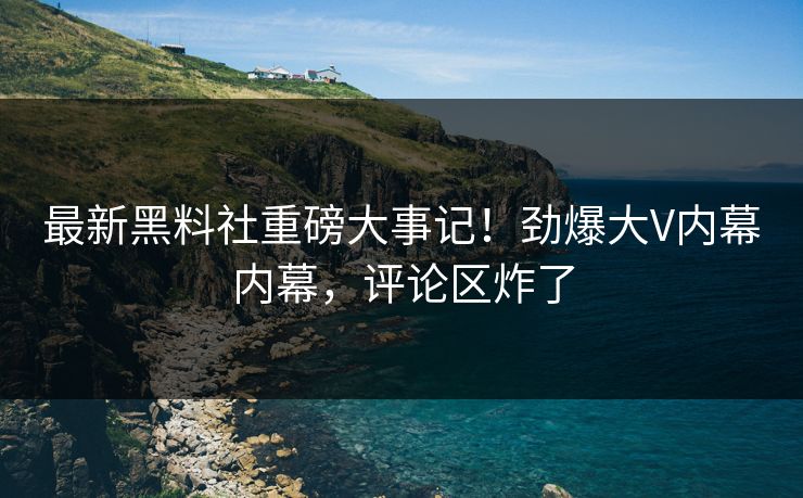最新黑料社重磅大事记！劲爆大V内幕内幕，评论区炸了