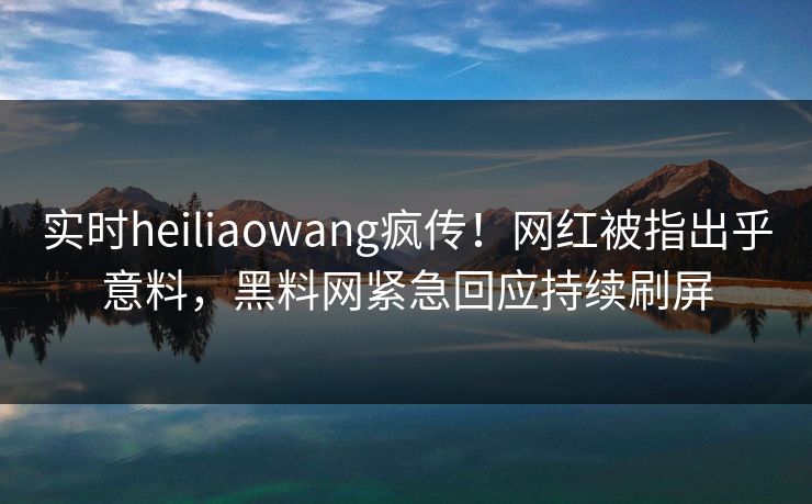 实时heiliaowang疯传！网红被指出乎意料，黑料网紧急回应持续刷屏