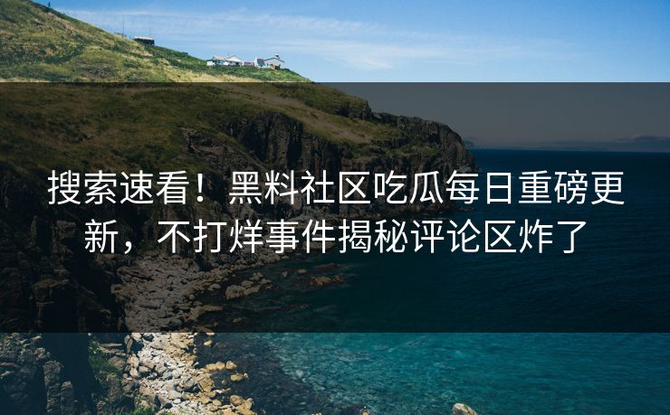 搜索速看！黑料社区吃瓜每日重磅更新，不打烊事件揭秘评论区炸了