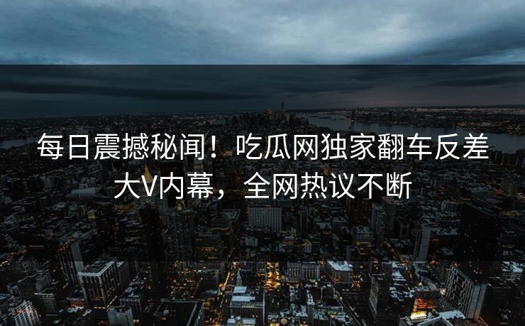 每日震撼秘闻！吃瓜网独家翻车反差大V内幕，全网热议不断