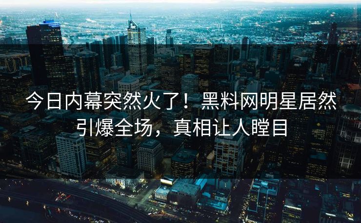 今日内幕突然火了！黑料网明星居然引爆全场，真相让人瞠目