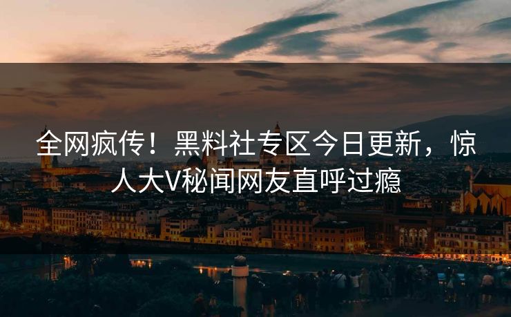 全网疯传！黑料社专区今日更新，惊人大V秘闻网友直呼过瘾