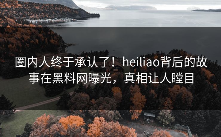 圈内人终于承认了！heiliao背后的故事在黑料网曝光，真相让人瞠目