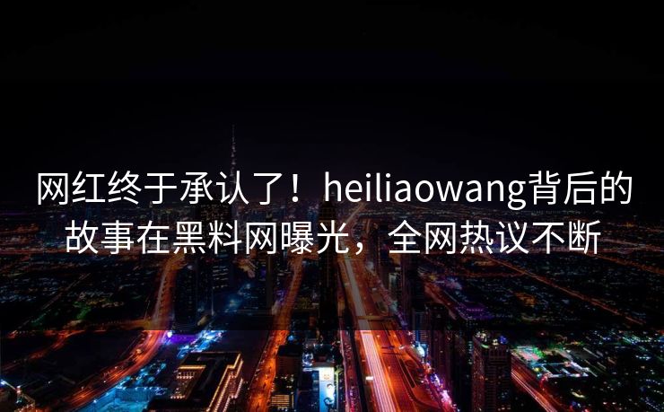 网红终于承认了！heiliaowang背后的故事在黑料网曝光，全网热议不断