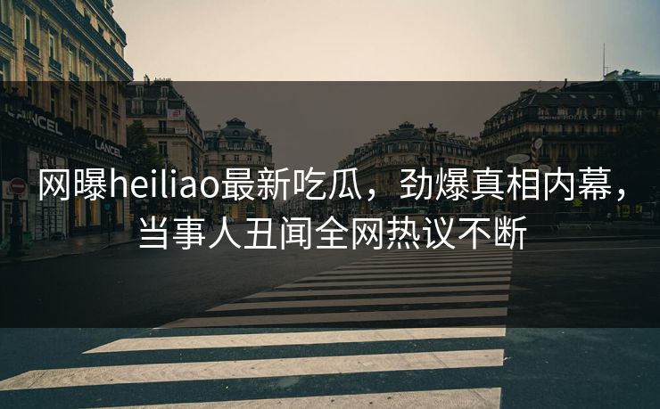 网曝heiliao最新吃瓜，劲爆真相内幕，当事人丑闻全网热议不断