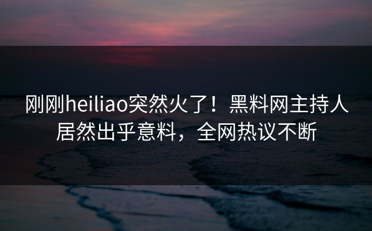 刚刚heiliao突然火了！黑料网主持人居然出乎意料，全网热议不断