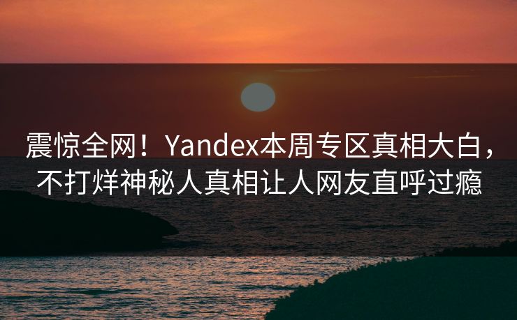震惊全网！Yandex本周专区真相大白，不打烊神秘人真相让人网友直呼过瘾