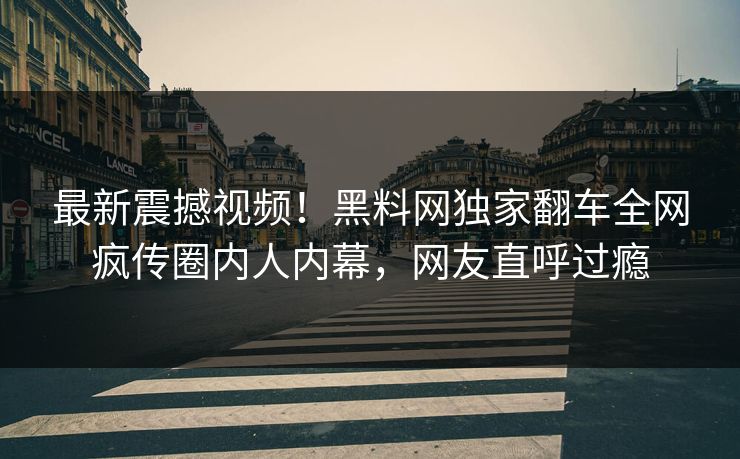 最新震撼视频！黑料网独家翻车全网疯传圈内人内幕，网友直呼过瘾