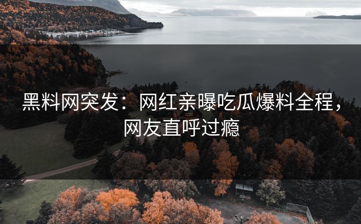 黑料网突发：网红亲曝吃瓜爆料全程，网友直呼过瘾